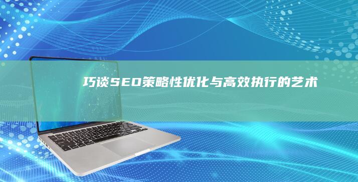 巧谈SEO：策略性优化与高效执行的艺术